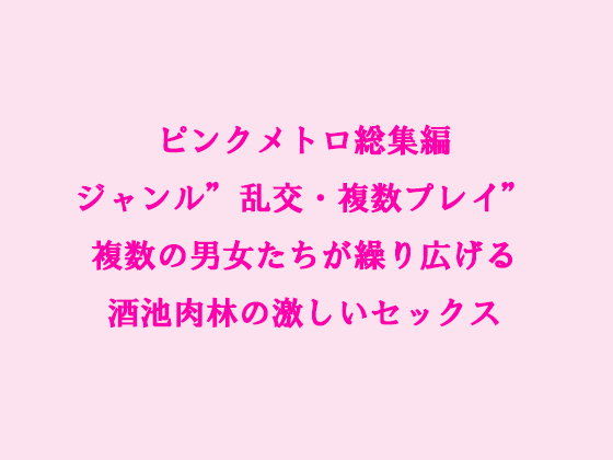 ピンクメトロ総集編ジャンル'乱交・複数プレイ'複数の男女たちが繰り広げる酒池肉林の激しいセックス