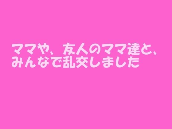 ママや、友人のママ達と、みんなで乱交しました