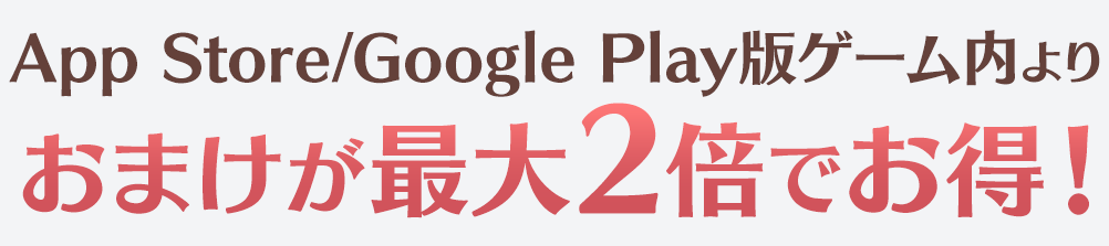 App Store/Google Play版ゲーム内よりおまけが最大2倍でお得！